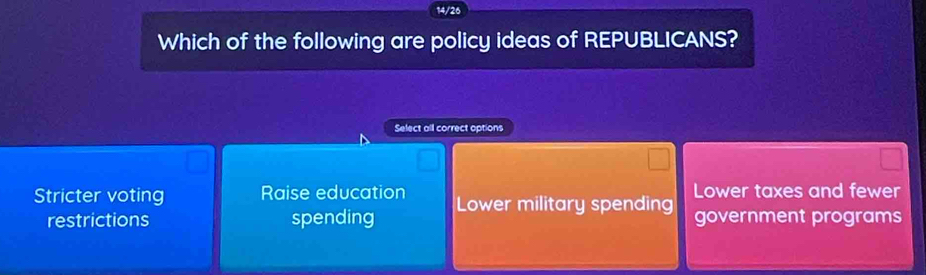 14/26
Which of the following are policy ideas of REPUBLICANS?
Select all correct options
Stricter voting Raise education Lower military spending Lower taxes and fewer
restrictions spending government programs