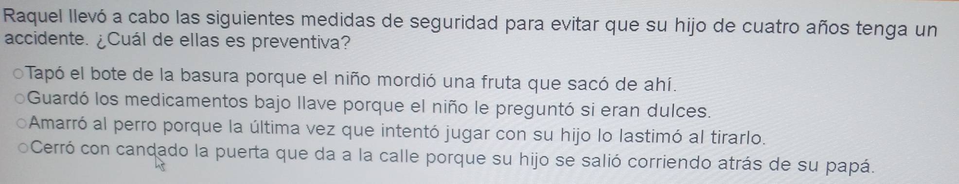 Raquel llevó a cabo las siguientes medidas de seguridad para evitar que su hijo de cuatro años tenga un
accidente. ¿Cuál de ellas es preventiva?
Tapó el bote de la basura porque el niño mordió una fruta que sacó de ahí.
Guardó los medicamentos bajo llave porque el niño le preguntó si eran dulces.
Amarró al perro porque la última vez que intentó jugar con su hijo lo lastimó al tirarlo.
Cerró con candado la puerta que da a la calle porque su hijo se salió corriendo atrás de su papá.