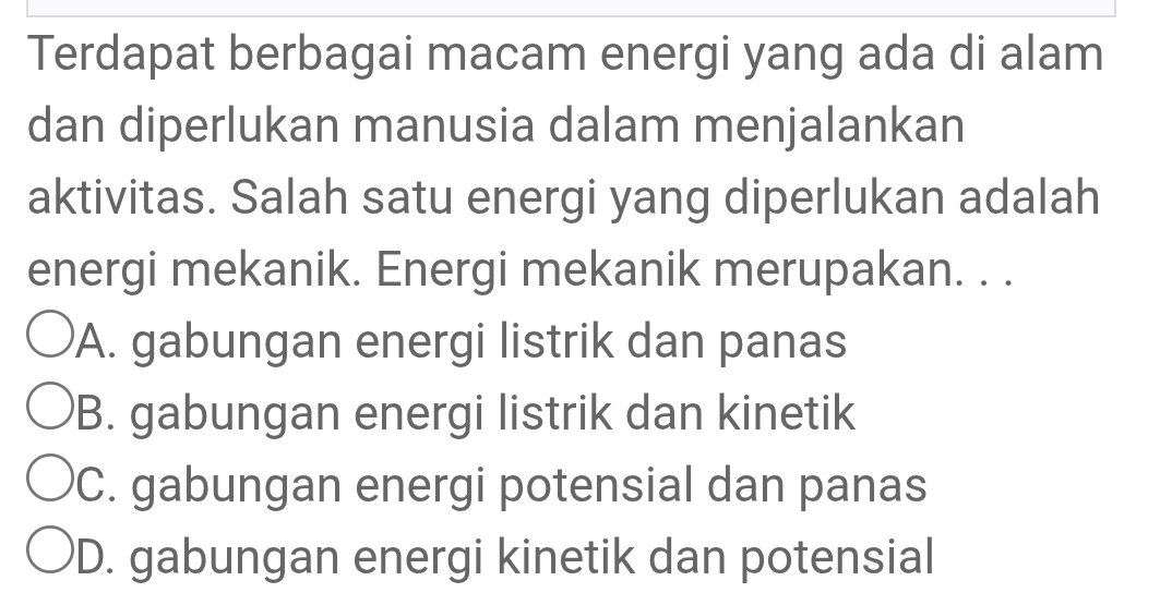 Terdapat berbagai macam energi yang ada di alam
dan diperlukan manusia dalam menjalankan
aktivitas. Salah satu energi yang diperlukan adalah
energi mekanik. Energi mekanik merupakan. . .
A. gabungan energi listrik dan panas
B. gabungan energi listrik dan kinetik
C. gabungan energi potensial dan panas
D. gabungan energi kinetik dan potensial