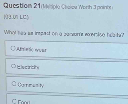 Question 21(Multiple Choice Worth 3 points)
(03.01 LC)
What has an impact on a person's exercise habits?
Athletic wear
Electricity
Community
○ Food