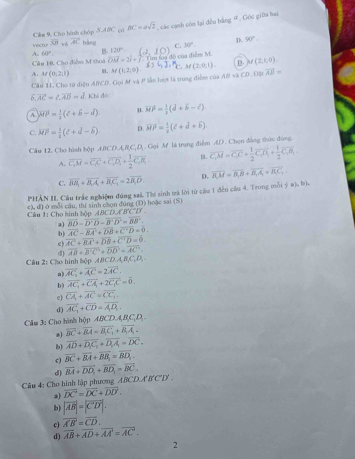 Cho hình chóp S.ABC có BC=asqrt(2) , các cạnh còn lại đều bằng đ , Góc giữa hai
vecto overline SB overline AC bằng
C. 30°. D. 90°.
A. 60°. B. 120°.
Câu 10. Cho điểm M thoả vector OM=2vector i+vector j im ba độ của điểm M.
A. M(0;2;1) B. M(1;2;0). C. M(2;0;1). D. M(2;1;0).
Câu 11. Cho tử diện ABCD. Gọi M và P lần lượt là trung điểm của AB và CD. Đặt vector AB=
vector b,vector AC=vector c,vector AD=vector d. Khi đó:
A. vector MP= 1/2 (vector c+vector b-vector d). B. vector MP= 1/2 (vector d+vector b-vector c).
C. vector MP= 1/2 (vector c+vector d-vector b). D. vector MP= 1/2 (vector c+vector d+vector b).
Câu 12. Cho hình hộp ABCD.A_1B_1C_1D. Gọi M là trung điểm AD. Chọn đẳng thức đúng.
A. overline C_1M=overline C_1C+overline C_1D_1+ 1/2 overline C_1B_1. B. overline C_1M=overline C_1C+ 1/2 overline C_1D_1+ 1/2 overline C_1B_1.
D. vector B_1M=vector B_1B+vector B_1A_1+vector B_1C_1.
C. overline BB_1+overline B_1A_1+overline B_1C_1=2overline B_1D.
PHÀN II. Câu trắc nghiệm đúng sai. Thí sinh trả lời từ câu 1 đến câu 4. Trong mỗi ý a), b),
c), d) ở mỗi câu, thí sinh chọn dúng (Đ) hoặc sai (S)
Câu 1: Cho hình hộp ABCD. 4'B'C'D'.
a) overline BD-overline D'D-overline B'D'=overline BB'.
b) overline AC-overline BA'+overline DB+overline C'D=overline 0.
c) overline AC+overline BA'+overline DB+overline C'D=overline 0.
d) overline AB+overline B'C'+overline DD'=overline AC'.
Câu 2: Cho hình hộp ABCD.A_1B_1C_1D_1.
a) overline AC_1+overline A_1C=2overline AC.
b) vector AC_1+vector CA_1+2vector C_1C=vector 0.
c) vector CA_1+vector AC=vector CC_1.
d) vector AC_1+vector CD=vector A_1D_1.
Câu 3: Cho hình hộp ABCD.A_1B_1C_1D_1
a) vector BC+vector BA=vector B_1C_1+vector B_1A_1.
b) overline AD+overline D_1C_1+overline D_1A_1=overline DC.
c) vector BC+vector BA+vector BB_1=vector BD_1.
d) vector BA+vector DD_1+vector BD_1=vector BC.
Câu 4: Cho hình lập phương ABCD.A'B'C'D'.
a) vector DC'=vector DC+vector DD'.
b) |vector AB|=|vector C'D'|.
c) overline A'B'=overline CD.
d) overline AB+overline AD+overline AA'=overline AC'.
2