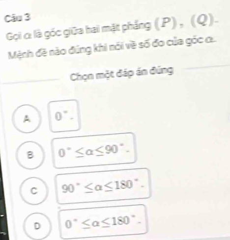 Gọi c: là góc giữa hai mặt phẳng (P), (Q).
Mệnh đề nào đúng khi nói về số đo của góc ..
_Chọn một đáp án đúng
A 0°.
B 0°≤ alpha ≤ 90°.
C 90°≤ alpha ≤ 180°.
D 0°≤ alpha ≤ 180°.