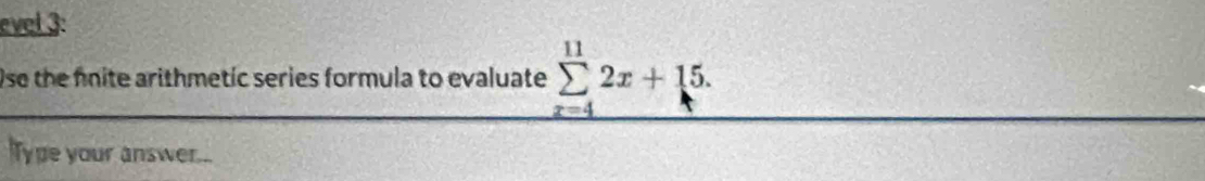 evel 3: 
Use the fnite arithmetic series formula to evaluate sumlimits _(x=4)^(11)2x+15. 
Type your answer...