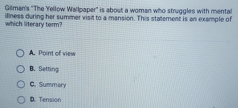 Gilman's “The Yellow Wallpaper” is about a woman who struggles with mental
illness during her summer visit to a mansion. This statement is an example of
which literary term?
A. Point of view
B. Setting
C. Summary
D. Tension