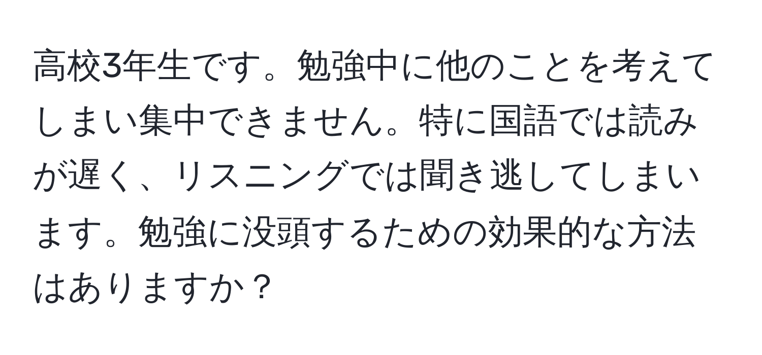 高校3年生です。勉強中に他のことを考えてしまい集中できません。特に国語では読みが遅く、リスニングでは聞き逃してしまいます。勉強に没頭するための効果的な方法はありますか？