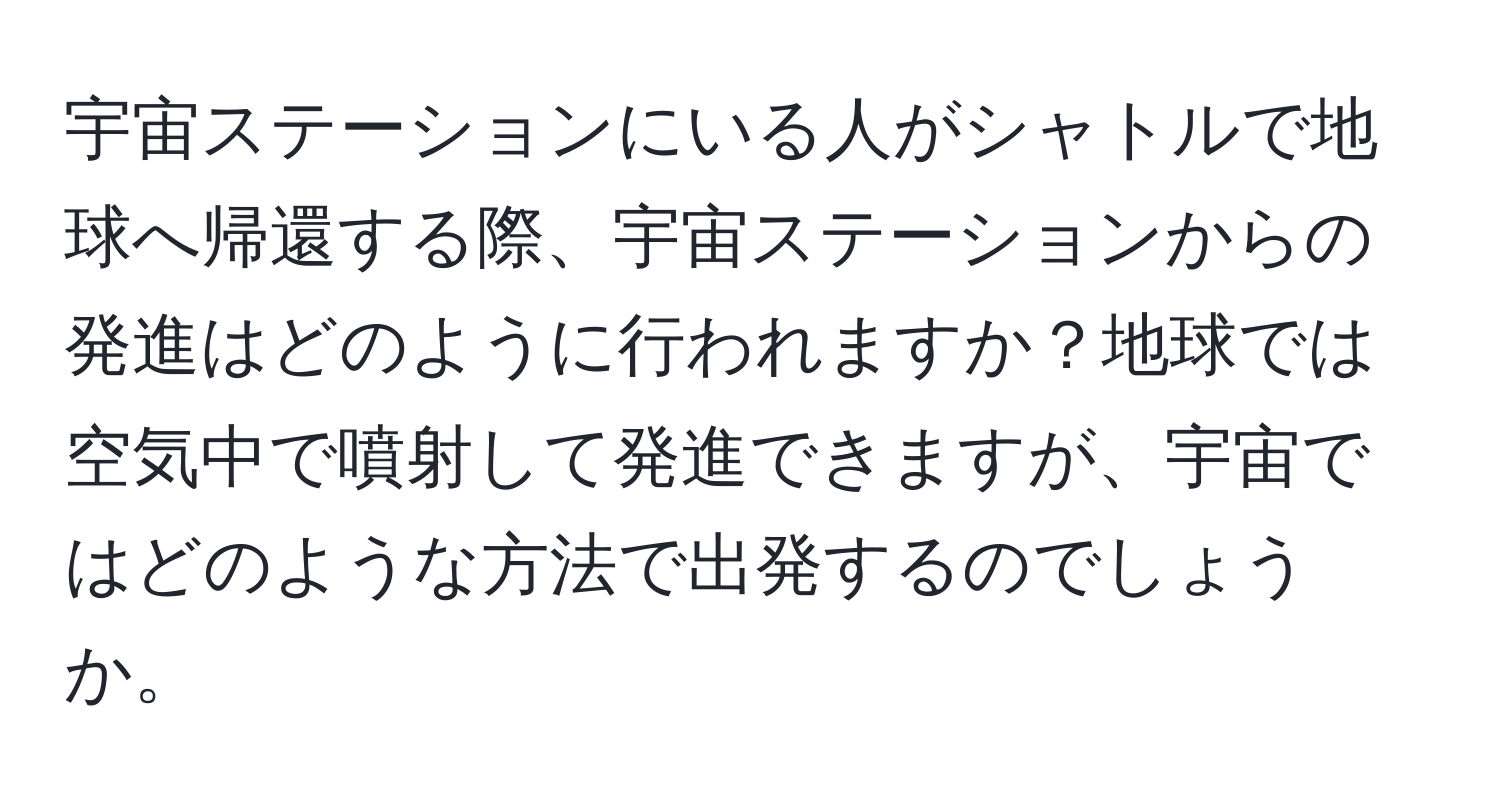 宇宙ステーションにいる人がシャトルで地球へ帰還する際、宇宙ステーションからの発進はどのように行われますか？地球では空気中で噴射して発進できますが、宇宙ではどのような方法で出発するのでしょうか。