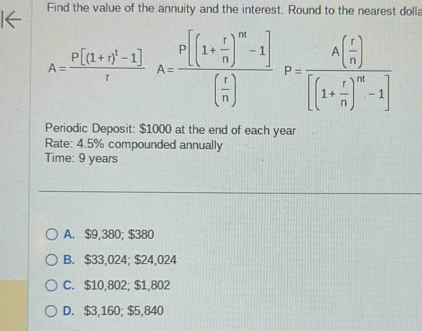 Find the value of the annuity and the interest. Round to the nearest dolla
A=frac P[(1+r)^t-1]rA=frac P[(1+ r/n )^n-1]( r/n )F=frac A( r/n )[(1+ r/n )^n-1]
Periodic Deposit: $1000 at the end of each year
Rate: 4.5% compounded annually
Time: 9 years
A. $9,380; $380
B. $33,024; $24,024
C. $10,802; $1,802
D. $3,160; $5,840