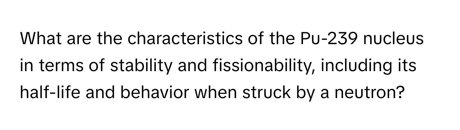 What are the characteristics of the Pu-239 nucleus in terms of stability and fissionability, including its half-life and behavior when struck by a neutron?