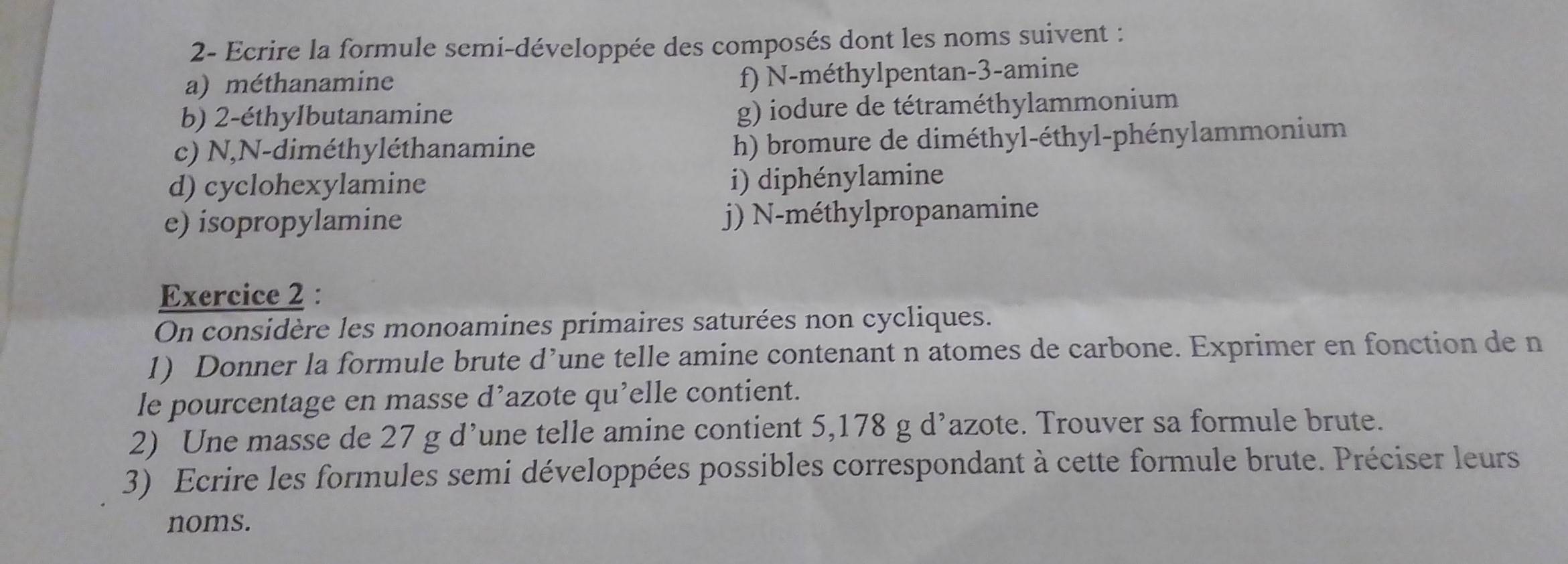 2- Ecrire la formule semi-développée des composés dont les noms suivent : 
a) méthanamine 
f) N-méthylpentan -3 -amine 
b) 2 -éthyIbutanamine 
g) iodure de tétraméthylammonium 
c) N,N-diméthyléthanamine h) bromure de diméthyl-éthyl-phénylammonium 
d) cyclohexylamine 
i) diphénylamine 
e) isopropylamine j) N-méthylpropanamine 
Exercice 2 : 
On considère les monoamines primaires saturées non cycliques. 
1) Donner la formule brute d’une telle amine contenant n atomes de carbone. Exprimer en fonction de n
le pourcentage en masse d’azote qu’elle contient. 
2) Une masse de 27 g d’une telle amine contient 5,178 g d’azote. Trouver sa formule brute. 
3) Ecrire les formules semi développées possibles correspondant à cette formule brute. Préciser leurs 
noms.