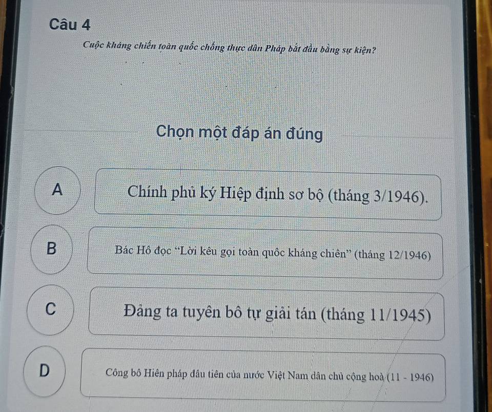 Cuộc kháng chiến toàn quốc chống thực dân Pháp bắt đầu bằng sự kiện?
Chọn một đáp án đúng
A Chính phủ ký Hiệp định sơ bộ (tháng 3/1946).
B Bác Hồ đọc “Lời kêu gọi toàn quốc kháng chiên” (tháng 12/1946)
C Đảng ta tuyên bô tự giải tán (tháng 11/1945)
D Công bộ Hiên pháp đầu tiên của nước Việt Nam dân chủ cộng hoà (11 - 1946)