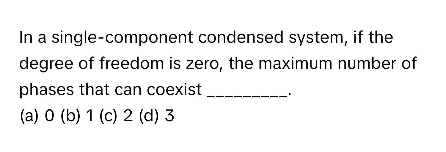 In a single-component condensed system, if the degree of freedom is zero, the maximum number of phases that can coexist _________.

(a) 0 (b) 1 (c) 2 (d) 3