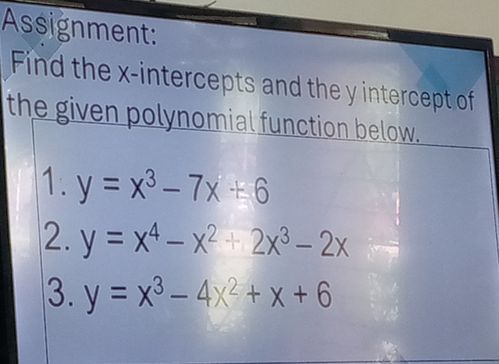 Assignment:
Find the x-intercepts and the y intercept of
the given polynomial function below.
1. y=x^3-7x+6
2. y=x^4-x^2+2x^3-2x
3. y=x^3-4x^2+x+6