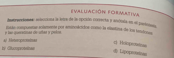 EValuación FoRmativa
Instrucciones: selecciona la letra de la opción correcta y anótala en el paréntesis.
Están compuestas solamente por aminoácidos como la elastina de los tendones
y las queratinas de uñas y pelos.
a) Heteroproteínas
c) Holoproteínas
b) Glucoproteínas
d) Lipoproteínas