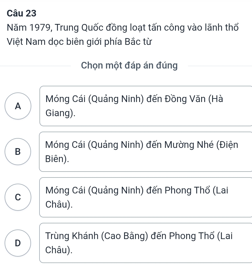 Năm 1979, Trung Quốc đồng loạt tấn công vào lãnh thổ
Việt Nam dọc biên giới phía Bắc từ
Chọn một đáp án đúng
Móng Cái (Quảng Ninh) đến Đồng Văn (Hà
A
Giang).
Móng Cái (Quảng Ninh) đến Mường Nhé (Điện
B
Biên).
Móng Cái (Quảng Ninh) đến Phong Thổ (Lai
C
Châu).
Trùng Khánh (Cao Bằng) đến Phong Thổ (Lai
D
Châu).