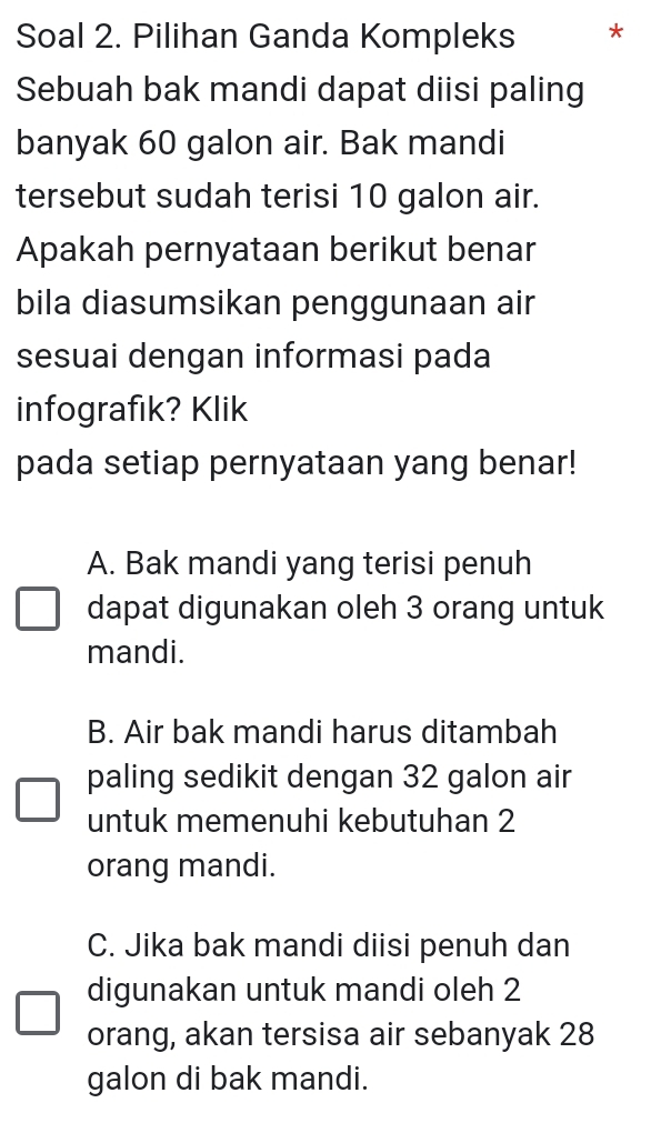 Soal 2. Pilihan Ganda Kompleks *
Sebuah bak mandi dapat diisi paling
banyak 60 galon air. Bak mandi
tersebut sudah terisi 10 galon air.
Apakah pernyataan berikut benar
bila diasumsikan penggunaan air
sesuai dengan informasi pada
infografik? Klik
pada setiap pernyataan yang benar!
A. Bak mandi yang terisi penuh
dapat digunakan oleh 3 orang untuk
mandi.
B. Air bak mandi harus ditambah
paling sedikit dengan 32 galon air
untuk memenuhi kebutuhan 2
orang mandi.
C. Jika bak mandi diisi penuh dan
digunakan untuk mandi oleh 2
orang, akan tersisa air sebanyak 28
galon di bak mandi.