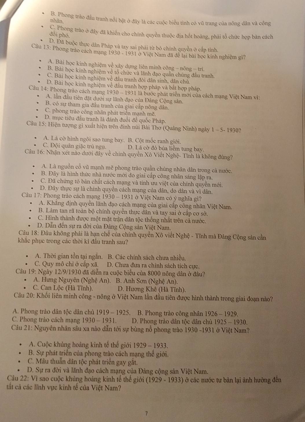 B. Phong trào đầu tranh nổi bật ở đây là các cuộc biểu tình có vũ trang của nông dân và công
nhân.
C. Phong trào ở đây đã khiến cho chính quyền thuộc địa hốt hoảng, phải tổ chức họp bản cách
đối phó.
D. Đã buộc thực dân Pháp và tay sai phải từ bỏ chính quyền ở cấp tỉnh.
Câu 13: Phong trào cách mạng 1930 - 1931 ở Việt Nam đã để lại bài học kinh nghiệm gi?
A. Bài học kinh nghiệm y x^(frac 1)4 xây dựng liên minh công - nông - tri.
B. Bài học kinh nghiệm về tổ chức và lãnh đạo quần chúng đầu tranh,
C. Bài học kinh nghiệm về đầu tranh đòi dân sinh, dân chủ.
D. Bài học kinh nghiệm về đầu tranh hợp pháp và bất hợp pháp.
Câu 14: Phong trào cách mạng 1930 - 1931 là bước phát triển mới của cách mạng Việt Nam vì:
A. lần đầu tiên đặt dưới sự lãnh đạo của Đảng Cộng sản.
B. có sự tham gia đầu tranh của giai cấp nông dân.
C. phong trào công nhân phát triển mạnh mẽ.
D. mục tiêu đầu tranh là đánh đuổi đế quốc Pháp.
Câu 15: Hiện tượng gì xuất hiện trên đinh núi Bài Thơ (Quảng Ninh) ngày 1 - 5- 1930?
A. Lá cờ hình ngôi sao tung bay. B. Cột mốc ranh giới.
C. Đội quân giặc trú ngụ. D. Lá cờ đỏ búa liễm tung bay.
Câu 16: Nhận xét nào dưới đầy về chính quyền Xô Viết Nghệ- Tĩnh là không đúng?
A. Là nguồn cổ vũ mạnh mẽ phong trào quần chúng nhân dân trong cả nước.
B. Đây là hình thức nhà nước mới do giai cấp công nhân sáng lập ra.
C. Đã chứng tỏ bản chất cách mạng và tính ưu việt của chính quyền mới.
D. Đây thực sự là chính quyền cách mạng của dân, do dân và vì dân.
Câu 17: Phong trào cách mạng 1930 - 1931 ở Việt Nam có ý nghĩa gì?
A. Khẳng định quyền lãnh đạo cách mạng của giai cấp công nhân Việt Nam.
B. Làm tan rã toàn bộ chính quyền thực dân và tay sai ở cấp cơ sở.
C. Hình thành được một mặt trận dân tộc thống nhất trên cả nước.
D. Dẫn đến sự ra đời của Đảng Cộng sản Việt Nam.
Câu 18: Đâu không phải là hạn chế của chính quyền Xô viết Nghệ - Tĩnh mà Đảng Cộng sản cần
khắc phục trong các thời kì đầu tranh sau?
A. Thời gian tồn tại ngắn. B. Các chính sách chưa nhiều.
C. Quy mô chỉ ở cấp xã. D. Chưa đưa ra chính sách tích cực.
Câu 19: Ngày 12/9/1930 đã diễn ra cuộc biểu của 8000 nông dân ở đâu?
A. Hưng Nguyên (Nghệ An). B. Anh Sơn (Nghệ An).
C. Can Lộc (Hà Tĩnh).  D. Hương Khê (Hà Tĩnh).
Câu 20: Khối liên minh công - nông ở Việt Nam lần đầu tiên được hình thành trong giai đoạn nào?
A. Phong trào dân tộc dân chủ 1919 - 1925. B. Phong trào công nhân 1926-1929.
C. Phong trào cách mạng 1930 - 1931. D. Phong trào dân tộc dân chủ 1925-1930.
Câu 21: Nguyên nhân sâu xa nào dẫn tới sự bùng nổ phong trào 1930 -1931 ở Việt Nam?
A. Cuộc khủng hoàng kinh tế thế giới 1929-1933.
B. Sự phát triển của phong trào cách mạng thể giới.
C. Mâu thuẫn dân tộc phát triển gay gắt.
D. Sự ra đời và lãnh đạo cách mạng của Đảng cộng sản Việt Nam.
Câu 22: Vì sao cuộc khủng hoảng kinh tế thế giới (1929-193 3) ở các nước tư bản lại ảnh hưởng đến
tất cả các lĩnh vực kinh tế của Việt Nam?
7