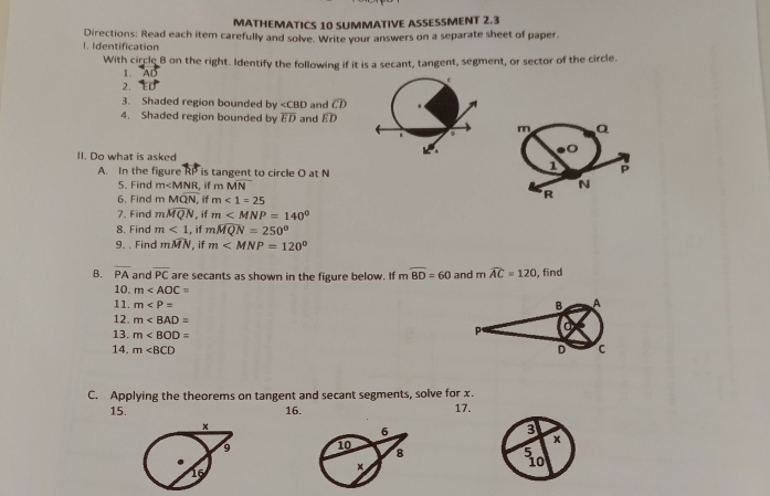 MATHEMATICS 10 SUMMATIVE ASSESSMENT 2.3 
Directions: Read each item carefully and solve. Write your answers on a separate sheet of paper. 
1. Identification 
With circle B on the right. Identify the following if it is a secant, tangent, segment, or sector of the circle. 
1. 
2. 
3. Shaded region bounded by ∠ CBD and widehat CD
4. Shaded region bounded by overline ED and widehat ED
m Q.
v°
II. Do what is asked 1 p
A. In the figure RP is tangent to circle O at N
5. Find m , if m MN N
6. Find m Moverline QN if m<1=25
R
7. Find mwidehat MQN , if m
8. Find m<1</tex> , if mwidehat MQN=250°
9. . Find mwidehat MN , if m
B. overline PA and overline PC are secants as shown in the figure below. If mwidehat BD=60 and m widehat AC=120 , find 
10. m
11. m
B A
12. m P 
13. m
14. m∠ BCD D C
C. Applying the theorems on tangent and secant segments, solve for x. 
15. 16. 17.