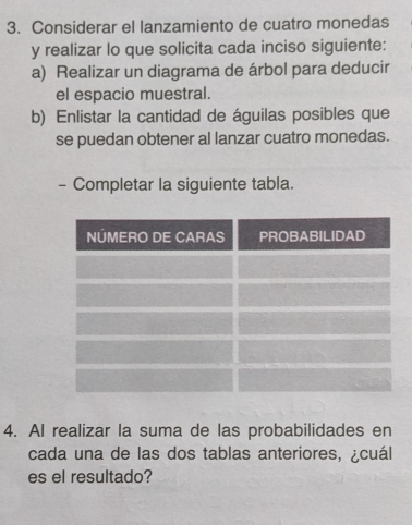 Considerar el lanzamiento de cuatro monedas 
y realizar lo que solicita cada inciso siguiente: 
a) Realizar un diagrama de árbol para deducir 
el espacio muestral. 
b) Enlistar la cantidad de águilas posibles que 
se puedan obtener al lanzar cuatro monedas. 
- Completar la siguiente tabla. 
4. AI realizar la suma de las probabilidades en 
cada una de las dos tablas anteriores, ¿cuál 
es el resultado?