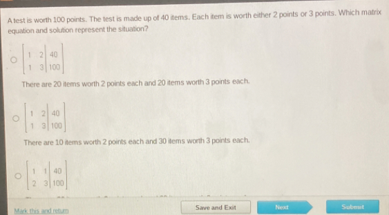 A test is worth 100 points. The test is made up of 40 iterns. Each item is worth either 2 points or 3 points. Which matrix
equation and solution represent the situation?
beginbmatrix 1&2|40 1&3|100endbmatrix
There are 20 items worth 2 points each and 20 items worth 3 points each.
beginbmatrix 1&2|40 1&3|100endbmatrix
There are 10 items worth 2 points each and 30 items worth 3 points each.
beginbmatrix 1&1|40 2&3|100endbmatrix
Mark this and retur Save and Exit Next Submit