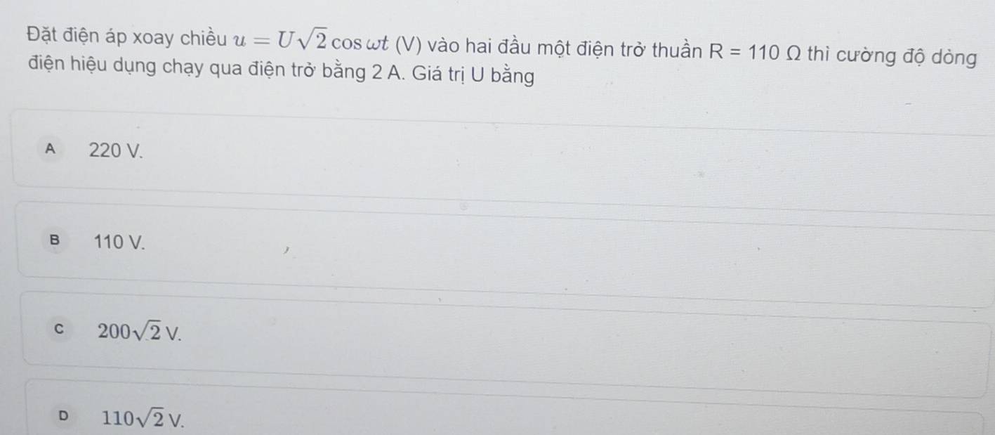 Đặt điện áp xoay chiều u=Usqrt(2) cos ωt (V) vào hai đầu một điện trở thuần R=110Omega thì cường độ dòng
điện hiệu dụng chạy qua điện trở bằng 2 A. Giá trị U bằng
A 220 V.
B 110 V.
C 200sqrt(2)V.
D 110sqrt(2)V.