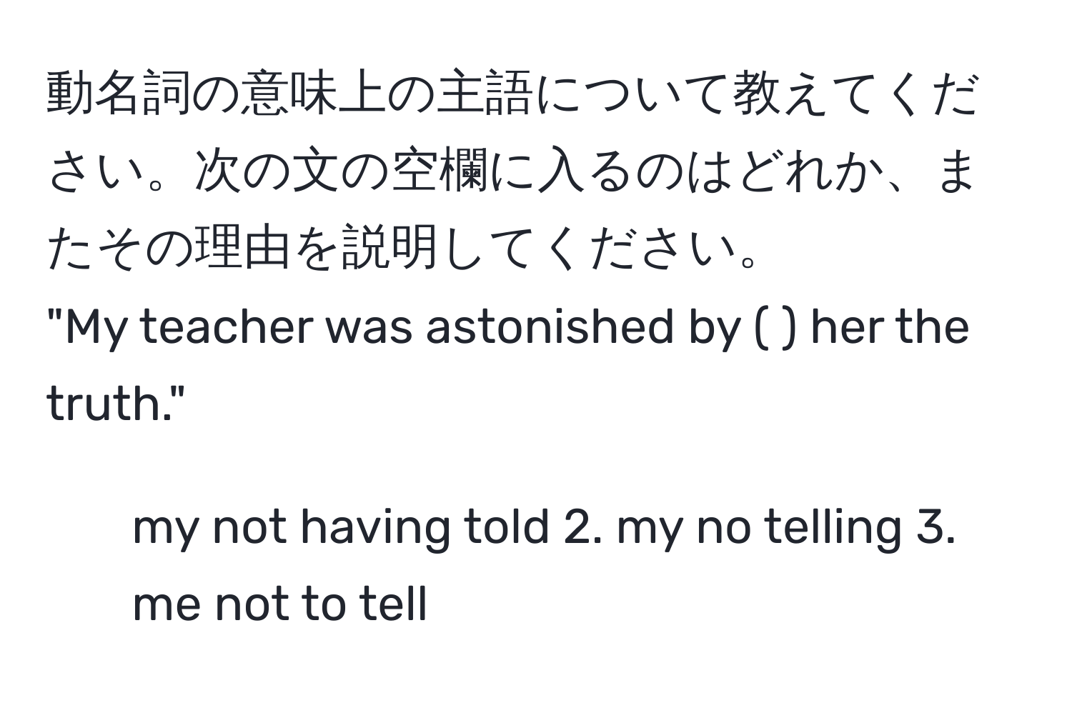 動名詞の意味上の主語について教えてください。次の文の空欄に入るのはどれか、またその理由を説明してください。  
"My teacher was astonished by (      ) her the truth."  
1. my not having told 2. my no telling 3. me not to tell