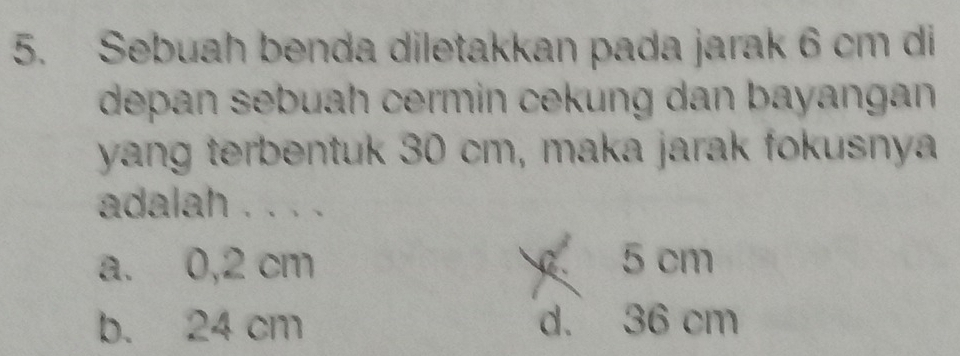 Sebuah benda diletakkan pada jarak 6 cm di
depan sebuah cermin cekung dan bayangan 
yang terbentuk 30 cm, maka jarak fokusnya
adalah . . . .
a. 0,2 cm 5 cm
b. 24 cm d. 36 cm