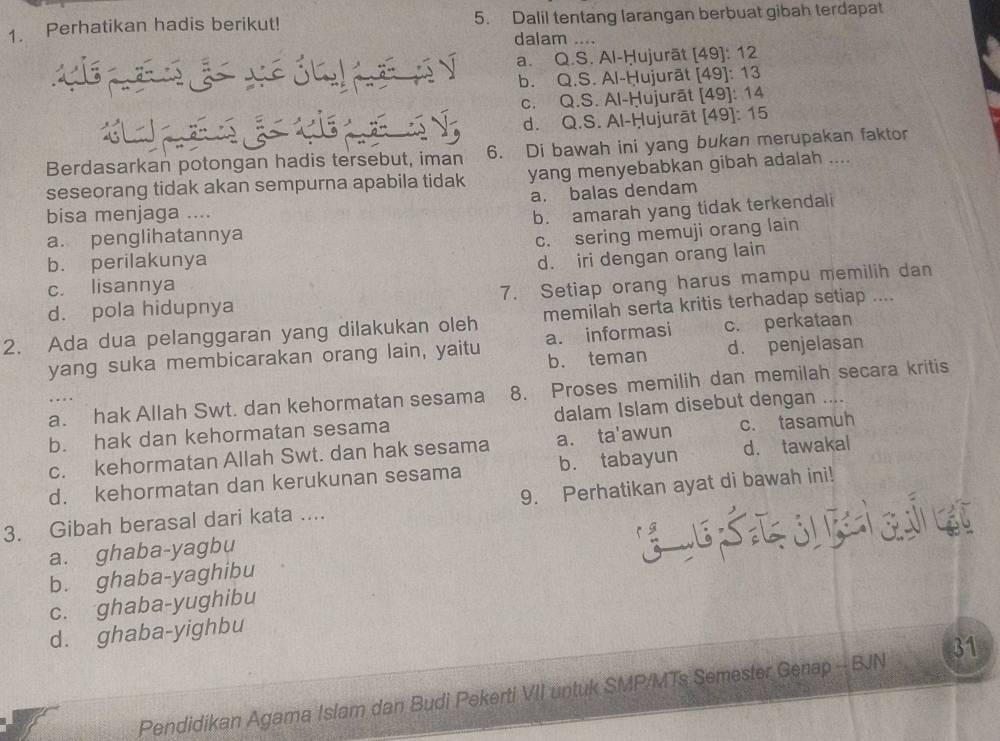 Perhatikan hadis berikut! 5. Dalil tentang larangan berbuat gibah terdapat
dalam ....
a. Q.S. Al-Ḥujurāt [49]: 12
b. Q.S. Al-Ḥujurāt [49]: 13
c. Q.S. Al-Ḥujurāt [49]: 14
d. Q.S. Al-Ḥujurāt [49]: 15
Berdasarkan potongan hadis tersebut, iman 6. Di bawah ini yang bukan merupakan faktor
seseorang tidak akan sempurna apabila tidak yang menyebabkan gibah adalah ....
a. balas dendam
bisa menjaga ....
a. penglihatannya b. amarah yang tidak terkendali
c. sering memuji orang lain
b. perilakunya
d. iri dengan orang lain
c. lisannya
d. pola hidupnya 7. Setiap orang harus mampu memilih dan
2. Ada dua pelanggaran yang dilakukan oleh memilah serta kritis terhadap setiap ....
yang suka membicarakan orang lain, yaitu a. informasi c. perkataan
b. teman d. penjelasan
a. hak Allah Swt. dan kehormatan sesama 8. Proses memilih dan memilah secara kritis
b. hak dan kehormatan sesama dalam Islam disebut dengan …
c. kehormatan Allah Swt. dan hak sesama a. ta'awun c. tasamuh
d. kehormatan dan kerukunan sesama b. tabayun d. tawakal
3. Gibah berasal dari kata .... 9. Perhatikan ayat di bawah ini!
a. ghaba-yagbu
GES
b. ghaba-yaghibu
c. ghaba-yughibu
d. ghaba-yighbu
Pendidikan Agama Islam dan Budi Pekerti VII untuk SMP/MTs Semester Genap -- BJN 31