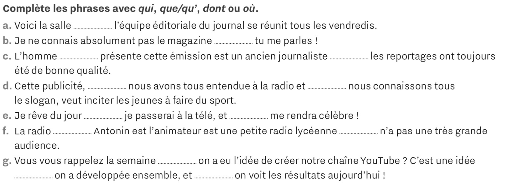 Complète les phrases avec qui, que/qu’, dont ou où. 
a. Voici la salle _l'équipe éditoriale du journal se réunit tous les vendredis. 
b. Je ne connais absolument pas le magazine_ tu me parles ! 
c. L'homme _présente cette émission est un ancien journaliste _les reportages ont toujours 
été de bonne qualité. 
d. Cette publicité, _nous avons tous entendue à la radio et _nous connaissons tous 
le slogan, veut inciter les jeunes à faire du sport. 
e. Je rêve du jour _je passerai à la télé, et_ me rendra célèbre ! 
f. La radio_ Antonin est l'animateur est une petite radio lycéenne _n'a pas une très grande 
audience. 
g. Vous vous rappelez la semaine _on a eu l'idée de créer notre chaîne YouTube ? C'est une idée 
_on a développée ensemble, et _on voit les résultats aujourd’hui !