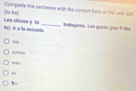 Complete the sentence with the correct form of the verb SER
(to be)
Los chicos y tú _trabajores. Les gusta (you-ll like
to) ir a la escuela.
soy
somos
eres
es
ton