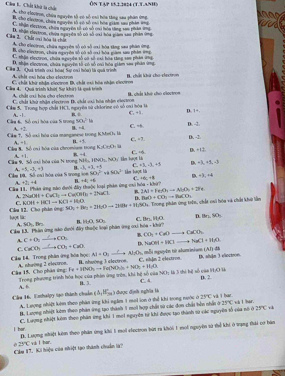 Ôn tập 15.2.2024 (T.T.Anh)
Câu 1. Chất khử là chất
A. cho electron, chứa nguyên tổ có số oxi hóa tăng sau phản ứng.
B. cho electron, chứa nguyên tố có số oxi hóa giảm sau phản ứng.
C. nhận electron, chứa nguyên tố có số oxi hóa tăng sau phản ứng,
D. nhận electron, chứa nguyên tố có số oxi hóa giảm sau phản ứng.
Câu 2. Chất oxi hóa là chất
A. cho electron, chứa nguyên tố có số oxi hóa tăng sau phản ứng.
B. cho electron, chứa nguyên tố có số oxi hóa giảm sau phản ứng.
C. nhận electron, chứa nguyên tố có số oxi hóa tăng sau phản ứng.
D. nhận electron, chứa nguyên tố có số oxi hóa giảm sau phản ứng.
Câu 3. Quá trình oxi hóa( Sự oxi hóa) là quá trinh
A. chất oxi hóa cho electron B. chất khử cho electron
C. chất khử nhận electron D. chất oxi hóa nhận electron
Câu 4. Quá trình khử( Sự khử) là quá trinh
A. chất oxi hóa cho electron B. chất khử cho electron
C. chất khử nhận electron D. chất oxi hóa nhận electron
Câu 5. Trong hợp chất HCI, nguyên tử chlorine có số oxi hóa là
A. -1. B. 0. C. +1. D. 1+.
Câu 6. Số oxi hóa của S trong SO_4^((2-)la
A. +2. B. +4. C. +6.
D. -2.
Câu 7. Số oxi hóa của manganese trong KMnO₄ là D. -2.
A. +1.
B. +5. C. +7.
Câu 8. Số oxi hóa của chromium trong K_2)Cr_2O_7 là
.+1. B. +4. C. +6. D. +12.
Câu 9. Số oxi hóa của N trong NH_3,HNO_2,NO_3^(- lần lượt là
A. +5, -3,+3 B. -3, +3, +5 C. +3, -3, +5 D. +3, +5, -3
Câu 10. Số oxi hóa của S trong ion SO_3^(2-) và SO_4^(2-) lần lượt là
C. +6;+8
A. +2;+4 D. +3; +4
B. +4:+
Câu 11. Phản ứng nào dưới đây thuộc loại phản ứng oxi hóa - khử?
A. 2NaOH+CuCl_2)to Cu(OH)_2+2NaCl. B. 2Al+Fe_2O_3to Al_2O_3+2Fe.
D. BaO+CO_2to BaCO_3.
C. KOH+HClto KCl+H_2O.
Câu 12. Cho phản ứng: SO_2+Br_2+2H_2Oto 2HBr+H_2SO_4 h. Trong phản ứng trên, chất oxi hóa và chất khử lần
lượt là: ,H_2O. D. Br_2,SO_2.
A. SO_2,Br_2.
B. H_2O,SO_2. C. Br 、
Câu 13. Phản ứng nào dưới đây thuộc loại phản ứng oxi hóa - khử?
B. CO_2+CaOto CaCO_3.
A. C+O_2xrightarrow rho CO_2.
D. NaOH+HClto NaCl+H_2O.
C. CaCO_3xrightarrow rho CO_2+CaO.
Câu 14. Trong phản ứng hóa học: Al+O_2xrightarrow i^n Al_2O_3 ,, mỗi nguyên tử aluminium (Al) đã
A. nhường 2 electron. B. nhường 3 electron. C. nhận 2 electron. D. nhận 3 electron.
Câu 15. Cho phản ứng: Fe+HNO_3to Fe(NO_3)_3+NO_2+H_2O. NO_2 là 3 thì hệ số của H_2O là
Trong phương trình hóa học của phản ứng trên, khi hệ số của
A. 6. B. 3. C. 4. D. 2.
Câu 16. Enthalpy tạo thành chuẩn (△ _fH_(298)^o) được định nghĩa là
A. Lượng nhiệt kèm theo phản ứng khi ngâm 1 mol ion ở thể khí trong nước ở 25°C và l bar.
B. Lượng nhiệt kèm theo phản ứng tạo thành 1 mol hợp chất từ các đơn chất bền nhất ở 25°C và l bar.
C. Lượng nhiệt kèm theo phản ứng khi 1 mol nguyên tử khí được tạo thành từ các nguyên tố của nó ở 25°C và
D. Lượng nhiệt kèm theo phản ứng khi 1 mol electron bứt ra khỏi 1 mol nguyên tử thể khí ở trạng thái cơ bản
l bar.
Ở 25°C và I bar.
Câu 17. Kí hiệu của nhiệt tạo thành chuẩn là?