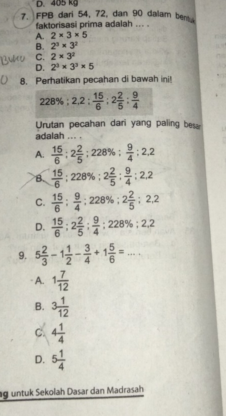 D. 405 kg
7. FPB dari 54, 72, dan 90 dalam bentuk
faktorisasi prima adalah ... .
A. 2* 3* 5
B. 2^3* 3^2
C. 2* 3^2
D. 2^3* 3^3* 5
8. Perhatikan pecahan di bawah ini!
228%; 2,2;  15/6 ; 2 2/5 ;  9/4 
Urutan pecahan dari yang paling besar
adalah .. .
A.  15/6 ; 2 2/5 ; 228%;  9/4 ; 2,2
B.  15/6 ; 228%; 2 2/5 ;  9/4 ; 2,2
C.  15/6 ;  9/4 ; 228%; 2 2/5 ; 2,2
D.  15/6 ; 2 2/5 ;  9/4 ; 228%; 2,2
9. 5 2/3 -1 1/2 - 3/4 +1 5/6 =...
A. 1 7/12 
B. 3 1/12 
C. 4 1/4 
D. 5 1/4 
g untuk Sekolah Dasar dan Madrasah