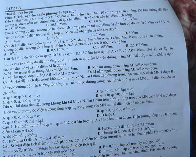 vật lỉ 11
q_1=q_2=5.10^(-9)C đặt tại hai điểm cách nhau 10 cm trong chân không. Độ lớn cường độ điện
*Bài tập rèn luyện:
Câu 1: Hai điện tích  Phần 1: Trắc nghiệm nhiều phương án lựa chọn:
trường tại điểm nằm trên đường thắng đi qua hai điện tích và cách đều hai điện tích bằng
A. 18.10^3V/m. B. 36.10^3V/m. C. 1,8 V/m.
D. 0 V/m.
Cầu 2: Cường độ điện trường do hai điện tích dương gây ra tại một điểm M lần lượt có độ lớn là 7 V/m và 15 V/m.
Độ lớn cường độ điện trường tổng hợp tại M có thể nhận giá trị nào sau đây? D. 5 V/m
A. 21 V/m B. 23 V/m C. 7 V/m
Cường độ điện trường tổng hợp tại điểm N cách A 20cm và các q_2=10^(-6)C đặt tại hai điểm A và B cách nhau 40cm trong chân không.
Câu 3: Hai điện tích điểm q_1=-10^(-6) và có độ lớn
B. 0,5.10^5V/m C. 2.10^5V/m. D. 2,5.10^5V/m.
Câu 4: Hai điện tích điểm 10^5V/m q_1=2.10^(-6)C và q_2=-8.10^(-6)C lần lượt đặt tại A và B với AB=10cm. Gọi vector E_1 và vector E_2 làn
A.
lượt là vec tơ cường độ điện trường do q1, q2 sinh ra tại điểm M trên đường thẳng AB. Biết vector E_2=4vector E_1. Khẳng định
nào sau đây về vị trí của điểm M là đúng? B. M nằm trong đoạn thẳng AB với AM=5cm.
A. M nằm trong đoạn thắng AB với AM=2,5cm.
C. M nằm ngoài đoạn thẳng AB với AM=2,5cm. D. M nằm ngoài đoạn thẳng AB với AM=5cm.
Câu 5: Hai điện tích đặt trong không khí tại M và N. Tại I nằm trên đường trung trực của MN cách MN 1 đoạn IH
có véctơ cường độ điện trường tổng hợp vector E_1 nằm theo đường trung trực IH và hướng ra xa MN thì 2 điện tích đó có
đặc điểm:
B. q_1>0;q_2<0;|q_1|=|q_2|
A. q_1>0;q_2>0;q_1=q_2
D. q_1<0;q_2>0;|q_1|=|q_2|
C. q_1<0;q_2<0;q_1=q_2 trong không khí tại M và N. Tại I nằm trên đường trùng trực của MN cách MN một đoạn
Câ
IH có véctơ cường độ điện trường tổng hợp vector E_1 song song với MN thì hai điện tích đó có đặc điểm:
B. q_1>0;q_2<0;|q_1|=|q_2|
A. q_1>0;q_2>0;q_1=q_2
D. B hoặc C.
Câu 7: Hai điện tích điểm q_1<0;q_2>0;|q_1|=|q_2| q_1=-q_2=3mu C lặt lần lượt tại A và B cách nhau 20cm. Điện trường tổng hợp tại trung
C.
B. Hướng từ O đến B, E=2,7.10^6V/m
điểm O của AB có:
C. Hướng từ Ô đến A, E=5,4.10^6V/m D. Hướng từ O đến B, E=5,4.10^6V/m
A. độ lớn bằng không
Câu 8: Một điện tích điểm q=2,5mu C được đặt tại điểm M. Điện trường tại M có hai thành phần Ex=6000V/m,
E_Y=-6sqrt(3).10^3V/m. Véctơ lực tác dụng lên điện tích q là F=0,3N , lập với trục Oy một góc 30°
nhau và bằng TônC. Hãy xác định cường
một góc 115° D. F=0,12N , lập với trục Oy một góc
120°
F=0.03N , lập với trục Oy một góc 150° B.