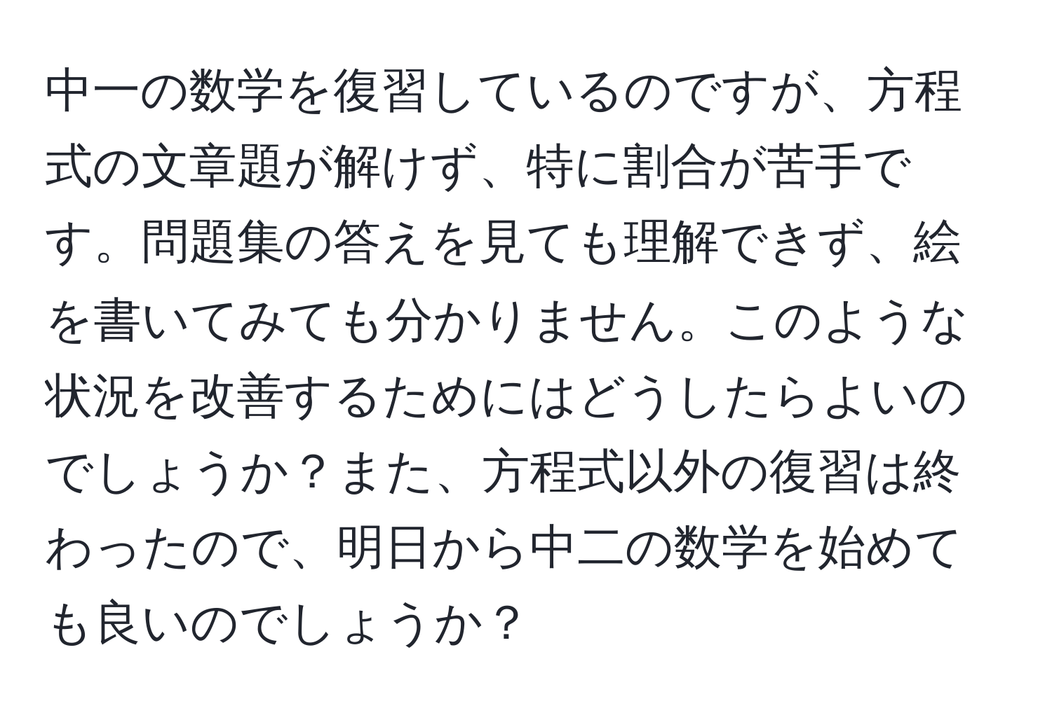 中一の数学を復習しているのですが、方程式の文章題が解けず、特に割合が苦手です。問題集の答えを見ても理解できず、絵を書いてみても分かりません。このような状況を改善するためにはどうしたらよいのでしょうか？また、方程式以外の復習は終わったので、明日から中二の数学を始めても良いのでしょうか？