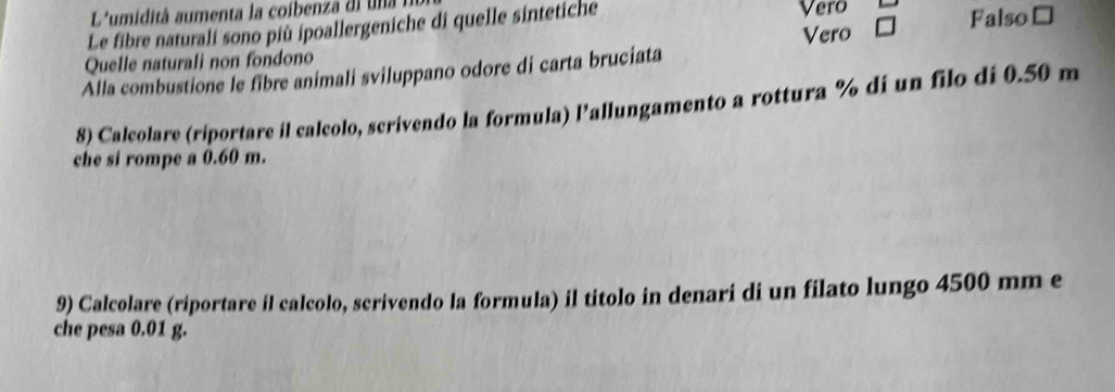 L'umidità aumenta la coibenza dl una 
Le fibre naturali sono più ipoallergeniche di quelle sintetiche Vero
Quelle naturali non fondono Vero Falso≌
Alla combustione le fibre animali sviluppano odore di carta bruciata
8) Calcolare (riportare il calcolo, scrivendo la formula) Pallungamento a rottura % di un filo di 0.50 m
che si rompe a 0.60 m.
9) Calcolare (riportare il calcolo, scrivendo la formula) il titolo in denari di un filato lungo 4500 mm e
che pesa 0.01 g.