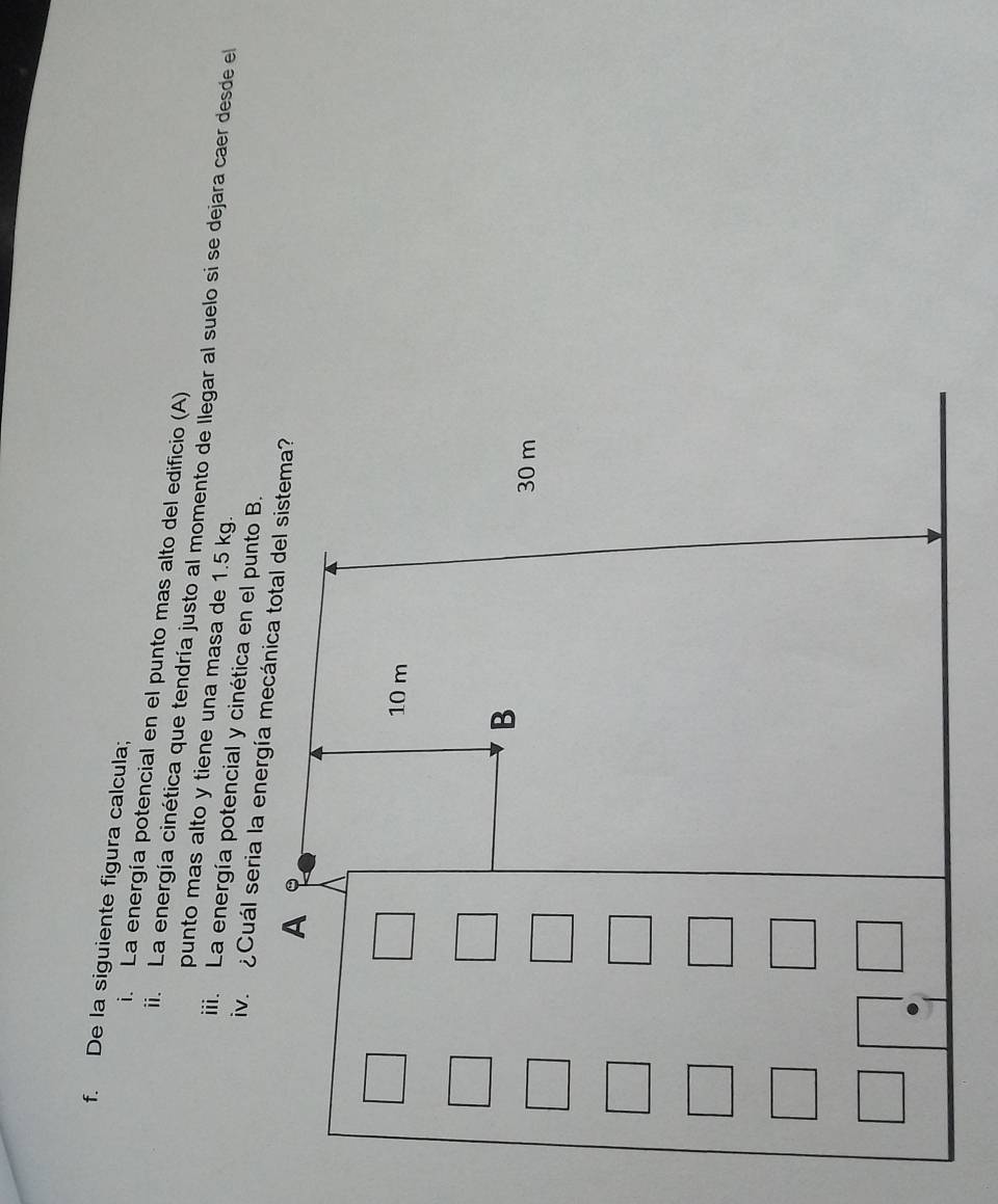 De la siguiente figura calcula; 
i. La energía potencial en el punto mas alto del edificio (A) 
ii. La energía cinética que tendría justo al momento de llegar al suelo si se dejara caer desde el 
punto mas alto y tiene una masa de 1.5 kg. 
iii. La energía potencial y cinética en el punto B.