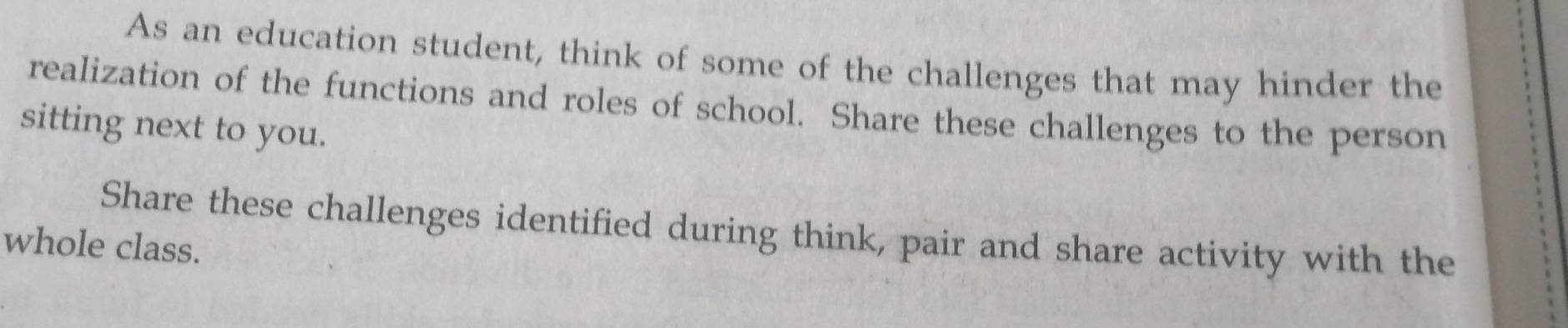 As an education student, think of some of the challenges that may hinder the 
realization of the functions and roles of school. Share these challenges to the person 
sitting next to you. 
Share these challenges identified during think, pair and share activity with the 
whole class.