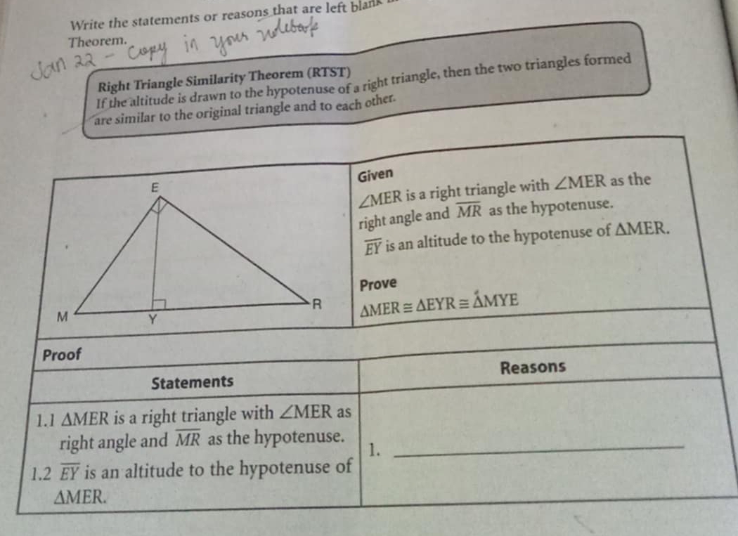 Write the statements or reasons that are left blank 
Theorem. 
Right Triangle Similarity Theorem (RTST) 
If the altitude is drawn to the hypotenuse of a right triangle, then the two triangles formed 
are similar to the original triangle and to each other. 
Given
∠ MER is a right triangle with ∠ MER as the 
right angle and overline MR as the hypotenuse.
overline EY is an altitude to the hypotenuse of △ MER. 
Prove
△ MER≌ △ EYR≌ △ MYE
Proof 
Statements Reasons 
1.1 △ MER is a right triangle with ∠ MER as 
right angle and overline MR as the hypotenuse. 1._ 
1 2overline EY is an altitude to the hypotenuse of
△ MER.