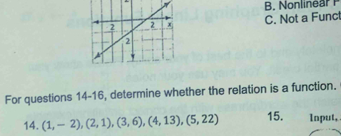 A B. Nonlinear P
C. Not a Funct
For questions 14-16, determine whether the relation is a function.
14. (1,-2),(2,1),(3,6),(4,13),(5,22) 15. Input,