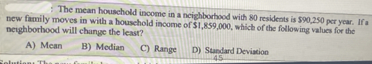 The mean household income in a neighborhood with 80 residents is $90,250 per year. If a
new family moves in with a household income of $1,859,000, which of the following values for the
neighborhood will change the least?
A) Mcan B) Median C) Range D) Standard Deviation
45