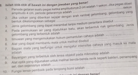 Isilah titik-titik di bawah ini dengan jawaban yang benar! 
1. Periode getaran suatu pegas ketika amplitudonya 2 cm adalah 1 sekon. Jika pegas diberi sekon 
amplitudo 4 cm, període getarannya adalah 
2. Jika usikan yang diberikan sejajar dengan arah rambat gelombang, gelombang yang 
bentuk dikelompokkan sebagai 
3. Jenis gelombang yang dapat merambat tanpa medium perantara disebut_ 
4. Pada permukaan air yang dijatuhkan batu, akan terbentuk riak gelombang. Jenis 
gelombang yang terbentuk adalah 
5. Ilmuwan yang mengemukakan hukum pemantulan cahaya adalah 
_ 
6. Alat yang dapat membantu mata untuk melihat disebut 
7. Bagian mata yang berfungsi untuk mengatur intensitas cahaya yang masuk ke mata 
ada|ah 
8. Bayangan yang terbentuk oleh lensa objektif pada mikroskop adalah_ 
9. Alat optik yang digunakan untuk melihat benda-benda renik seperti bakteri, penampang 
sel, dan sejenisnya adalah 
10. Fungsi lensa pembalik pada teropong bumi adalah 
_