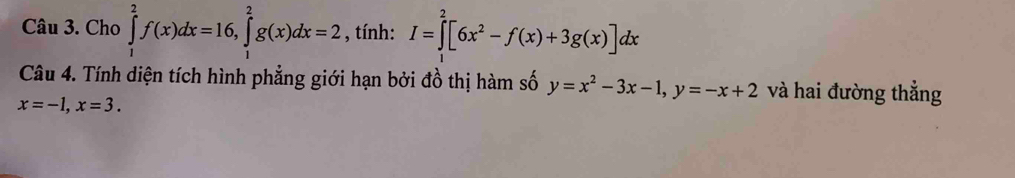 Cho ∈tlimits _1^(2f(x)dx=16, ∈tlimits _1^2g(x)dx=2 , tính: I=∈tlimits _1^2[6x^2)-f(x)+3g(x)]dx
Câu 4. Tính diện tích hình phẳng giới hạn bởi đồ thị hàm số y=x^2-3x-1, y=-x+2 và hai đường thẳng
x=-1, x=3.