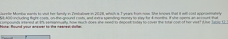 Jazelle Momba wants to visit her family in Zimbabwe in 2028, which is 7 years from now. She knows that it will cost approximately
$8,400 including flight costs, on-the-ground costs, and extra spending money to stay for 4 months. If she opens an account that 
compounds interest at 8% semiannually, how much does she need to deposit today to cover the total cost of her visit? (Use Table 12. 
Note: Round your answer to the nearest dollar. 
Denosit