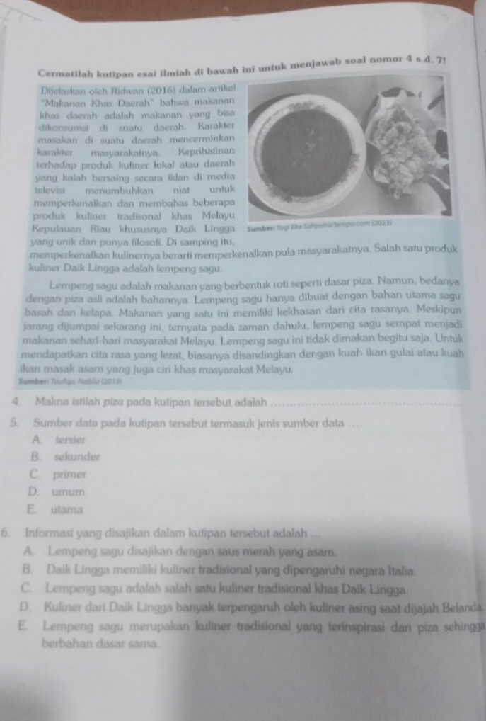 Cermatilah kutipan esai ilmiah di bawani untuk menjawab soal nomor 4 s.d. 7!
Dijelaskan oleh Ridwan (2016) dalam artike
''Makanan Khas Daerah'' bahwa makanan
khas daerah adalah makanan yang bisa 
dikonsumsi di suatu daerah. Karakter
masakan di suatu daerah mencerminkan 
karakter masyarakatnya Keprihatinan
terhadap produk kuliner lokal atau daerah
yang kalah bersaing secara iklan di media
televisi menumbuhkan niat untuk
memperkenalkan dan membahas beberapa
produk kuliner tradisonal khas Melayu
Kepulauan Riau khususnya Daik Lingga Sumbers Yogí E
yang unik dan punya filosofi. Di samping itu,
memperkenalkan kulinernya berarti memperkenalkan pula masyarakatnya. Salah satu produk
kuliner Daik Lingga adalah lempeng sagu.
Lempeng sagu adalah makanan yang berbentuk roti seperti dasar piza. Namun, bedanya
dengan piza asli adalah bahannya. Lempeng sagu hanya dibuat dengan bahan utama sagu
basah dan kelapa. Makanan yang satu ini memiliki kekhasan dari cita rasanya. Meskipun
jarang dijumpai sekarang ini, ternyata pada zaman dahulu, lempeng sagu sempat menjadi
makanan sehari-hari masyarakat Melayu. Lempeng sagu ini tidak dimakan begitu saja. Untuk
mendapatkan cita rasa yang lezat, biasanya disandingkan dengan kuah ikan gulai atau kuah
ikan masak asam yang juga ciri khas masyarakat Melayu.
Sumber; Taufiga, Natıila (2019)
4. Makna istilah piza pada kutipan tersebut adalah_
5. Sumber data pada kutipan tersebut termasuk jenis sumber data .
A. tersier
B. sekunder
C. primer
D. umum
E. utama
6. Informasi yang disajikan dalam kutipan tersebut adalah ...
A. Lempeng sagu disajikan dengan saus merah yang asam.
B. Daik Lingga memiliki kuliner tradisional yang dipengaruhi negara Italia
C. Lempeng sagu adalah salah satu kuliner tradisional khas Daik Lingga
D. Kuliner dari Daik Lingga banyak terpengaruh oleh kuliner asing saat dijajah Belanda
E. Lempeng sagu merupakan kuliner tradisional yang terinspirasi dari piza sehingg
berbahan dasar sama.