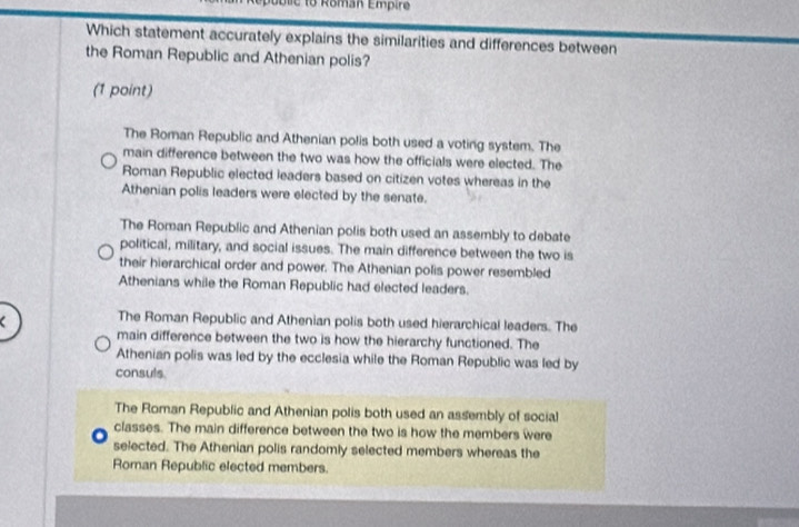Roman Empire
Which statement accurately explains the similarities and differences between
the Roman Republic and Athenian polis?
(1 point)
The Roman Republic and Athenian polis both used a voting system. The
main difference between the two was how the officials were elected. The
Roman Republic elected leaders based on citizen votes whereas in the
Athenian polis leaders were elected by the senate.
The Roman Republic and Athenian polis both used an assembly to debate
political, military, and social issues. The main difference between the two is
their hierarchical order and power. The Athenian polis power resembled
Athenians while the Roman Republic had elected leaders.
The Roman Republic and Athenian polis both used hierarchical leaders. The
main difference between the two is how the hierarchy functioned. The
Athenian polis was led by the ecclesia while the Roman Republic was led by
consuls
The Roman Republic and Athenian polis both used an assembly of social
classes. The main difference between the two is how the members were
selected. The Athenian polis randomly selected members whereas the
Roman Republic elected members.