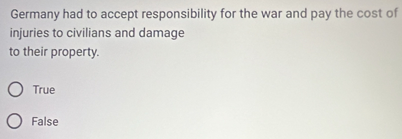 Germany had to accept responsibility for the war and pay the cost of
injuries to civilians and damage
to their property.
True
False