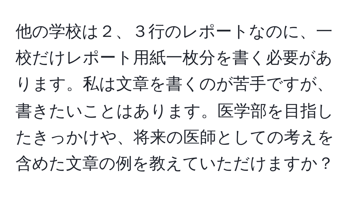 他の学校は２、３行のレポートなのに、一校だけレポート用紙一枚分を書く必要があります。私は文章を書くのが苦手ですが、書きたいことはあります。医学部を目指したきっかけや、将来の医師としての考えを含めた文章の例を教えていただけますか？