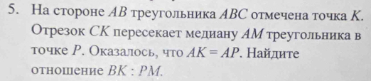 На стороне АΒ треугольника АΒС отмечена точка К. 
Отрезок СК пересекает медиану АМ треугольника в 
точке Р. Оказалось, что AK=AP. Найдите 
отношение BK:PM.