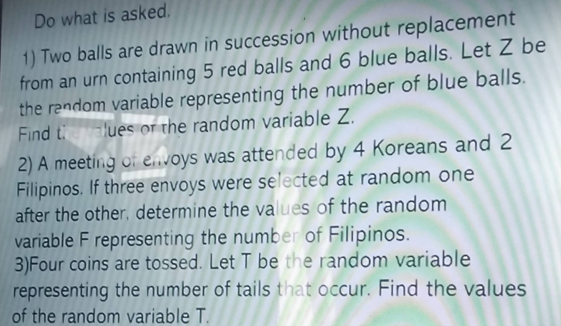 Do what is asked. 
1) Two balls are drawn in succession without replacement 
from an urn containing 5 red balls and 6 blue balls. Let Z be 
the random variable representing the number of blue balls. 
Find ti clues of the random variable Z. 
2) A meeting of envoys was attended by 4 Koreans and 2
Filipinos. If three envoys were selected at random one 
after the other, determine the values of the random 
variable F representing the number of Filipinos. 
3)Four coins are tossed. Let T be the random variable 
representing the number of tails that occur. Find the values 
of the random variable T.