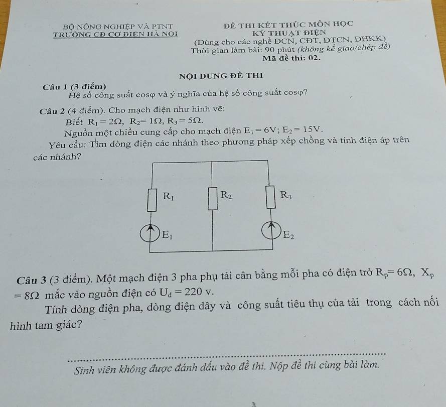 Bộ NỒNG NGHiệp Và pTNt đẻ thi KÉt thúc môn học
tRườNG CĐ Cơ đIEN Hà Nọi kỷ thuạt điện
(Dùng cho các nghề ĐCN, CĐT, ĐTCN, ĐHKK)
Thời gian làm bài: 90 phút (không kể giao/chép đễ)
Mã đề thi: 02.
Nội dung đẻ thi
Câu 1 (3 điểm)
Hệ số cống suất cosφ và ý nghĩa của hệ số công suất cosφ?
Câu 2 (4 điểm). Cho mạch điện như hình vẽ:
Biết R_1=2Omega ,R_2=1Omega ,R_3=5Omega .
Nguồn một chiều cung cấp cho mạch điện E_1=6V;E_2=15V.
Yêu cầu: Tìm dòng điện các nhánh theo phương pháp xếp chồng và tính điện áp trên
các nhánh?
Câu 3 (3 điểm). Một mạch điện 3 pha phụ tải cân bằng mỗi pha có điện trở R_p=6Omega ,X_p
=8Omega mắc vào nguồn điện có U_d=220v.
Tính dòng điện pha, dòng điện dây và công suất tiêu thụ của tải trong cách nối
hình tam giác?
Sinh viên không được đánh dấu vào đề thi. Nộp đề thi cùng bài làm.