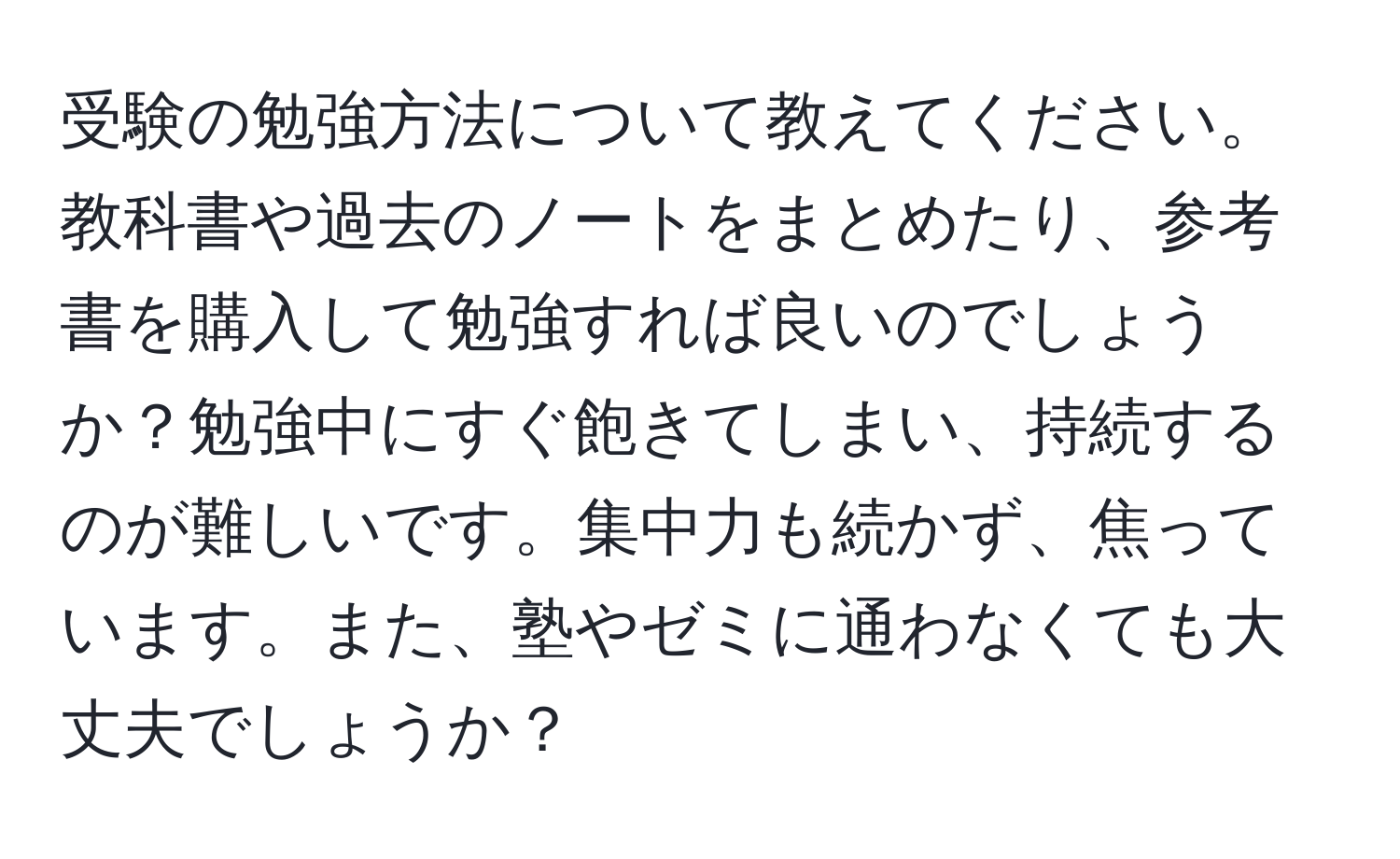 受験の勉強方法について教えてください。教科書や過去のノートをまとめたり、参考書を購入して勉強すれば良いのでしょうか？勉強中にすぐ飽きてしまい、持続するのが難しいです。集中力も続かず、焦っています。また、塾やゼミに通わなくても大丈夫でしょうか？